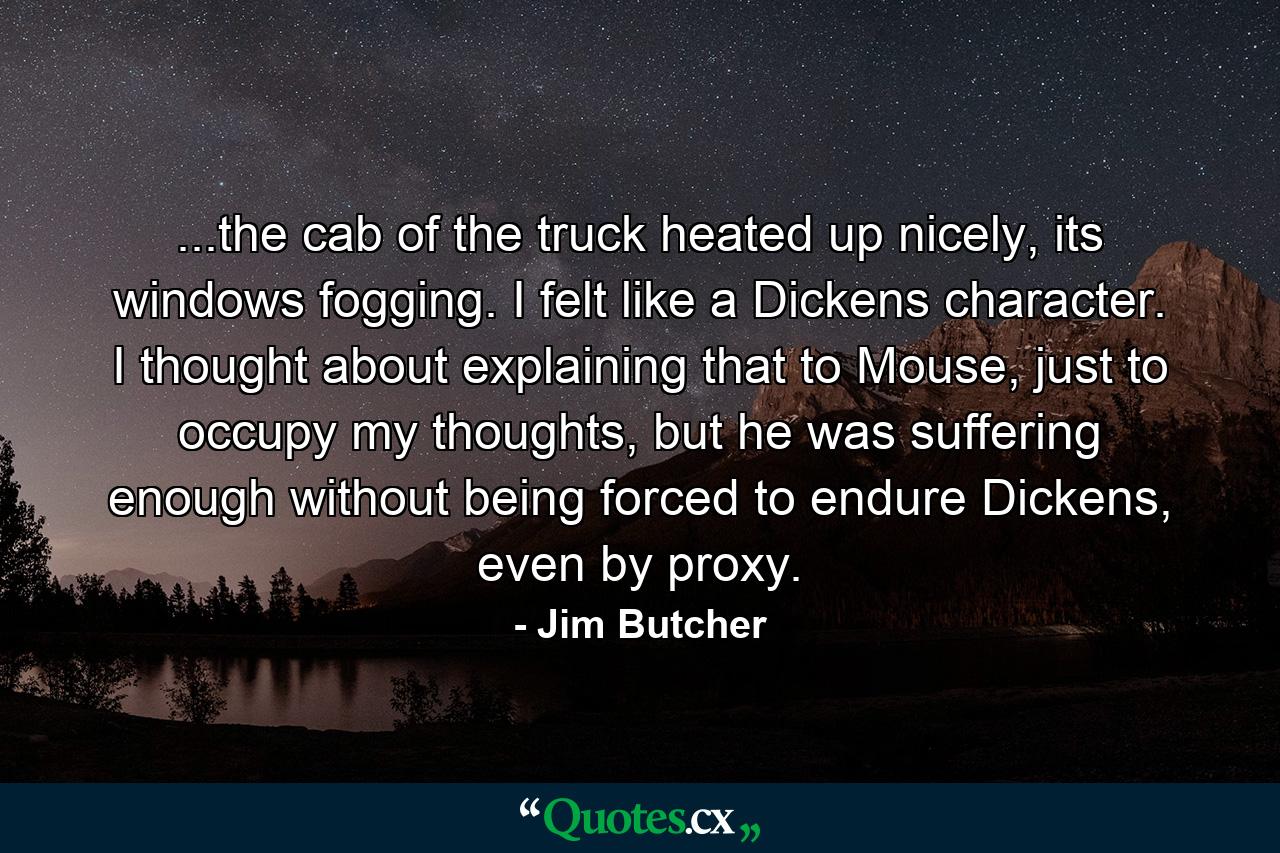 ...the cab of the truck heated up nicely, its windows fogging. I felt like a Dickens character. I thought about explaining that to Mouse, just to occupy my thoughts, but he was suffering enough without being forced to endure Dickens, even by proxy. - Quote by Jim Butcher