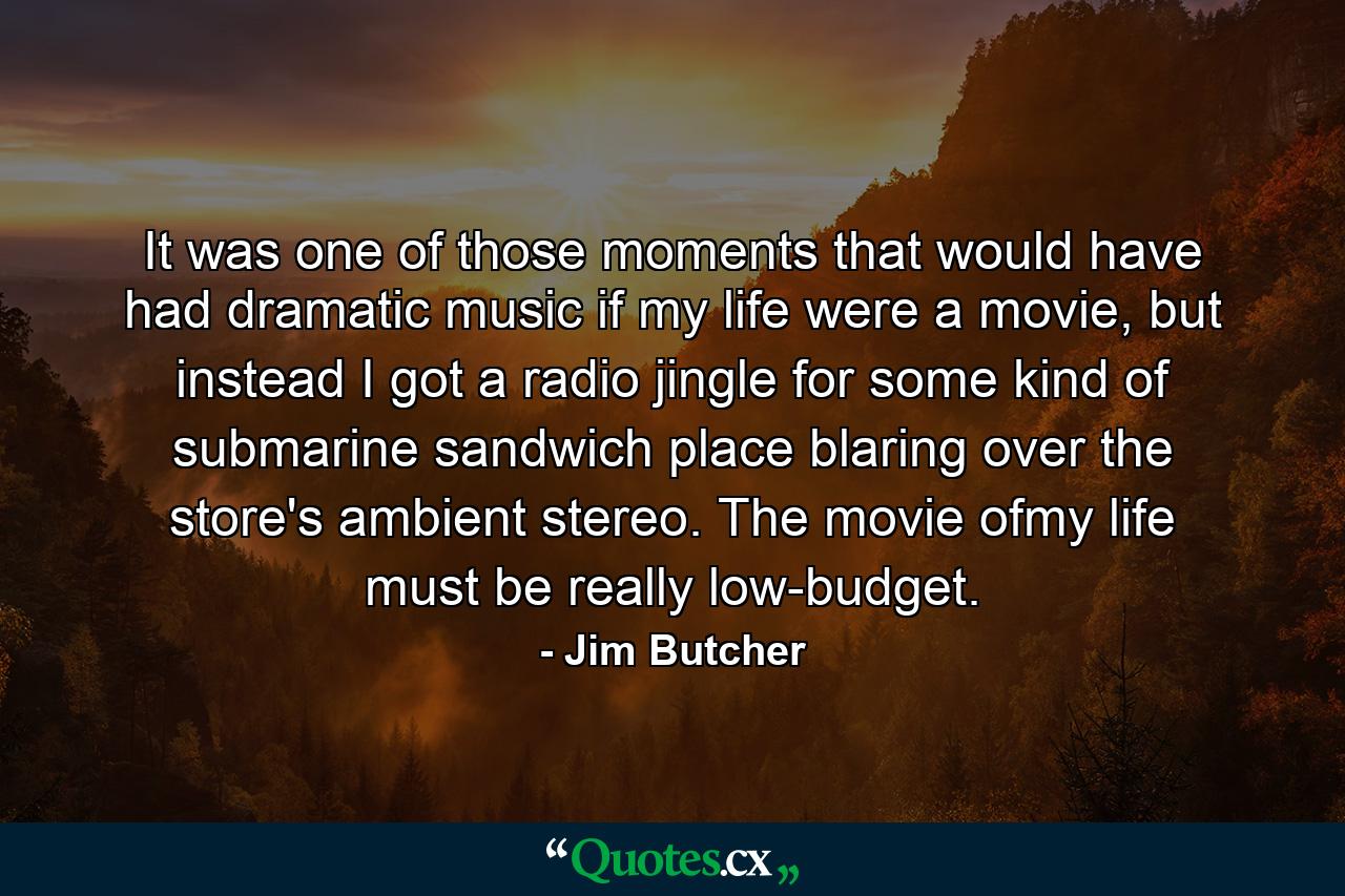 It was one of those moments that would have had dramatic music if my life were a movie, but instead I got a radio jingle for some kind of submarine sandwich place blaring over the store's ambient stereo. The movie ofmy life must be really low-budget. - Quote by Jim Butcher