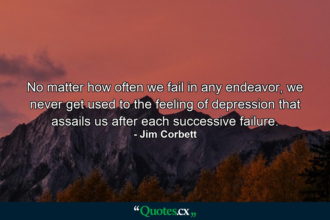 No matter how often we fail in any endeavor, we never get used to the feeling of depression that assails us after each successive failure. - Quote by Jim Corbett