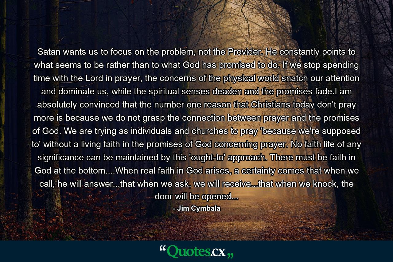 Satan wants us to focus on the problem, not the Provider. He constantly points to what seems to be rather than to what God has promised to do. If we stop spending time with the Lord in prayer, the concerns of the physical world snatch our attention and dominate us, while the spiritual senses deaden and the promises fade.I am absolutely convinced that the number one reason that Christians today don't pray more is because we do not grasp the connection between prayer and the promises of God. We are trying as individuals and churches to pray 'because we're supposed to' without a living faith in the promises of God concerning prayer. No faith life of any significance can be maintained by this 'ought-to' approach. There must be faith in God at the bottom....When real faith in God arises, a certainty comes that when we call, he will answer...that when we ask, we will receive...that when we knock, the door will be opened... - Quote by Jim Cymbala