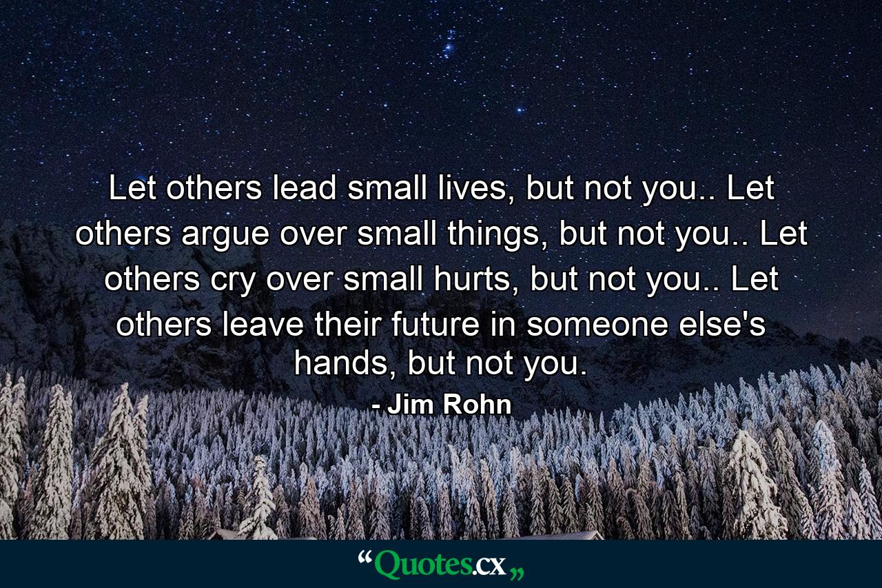 Let others lead small lives, but not you.. Let others argue over small things, but not you.. Let others cry over small hurts, but not you.. Let others leave their future in someone else's hands, but not you. - Quote by Jim Rohn