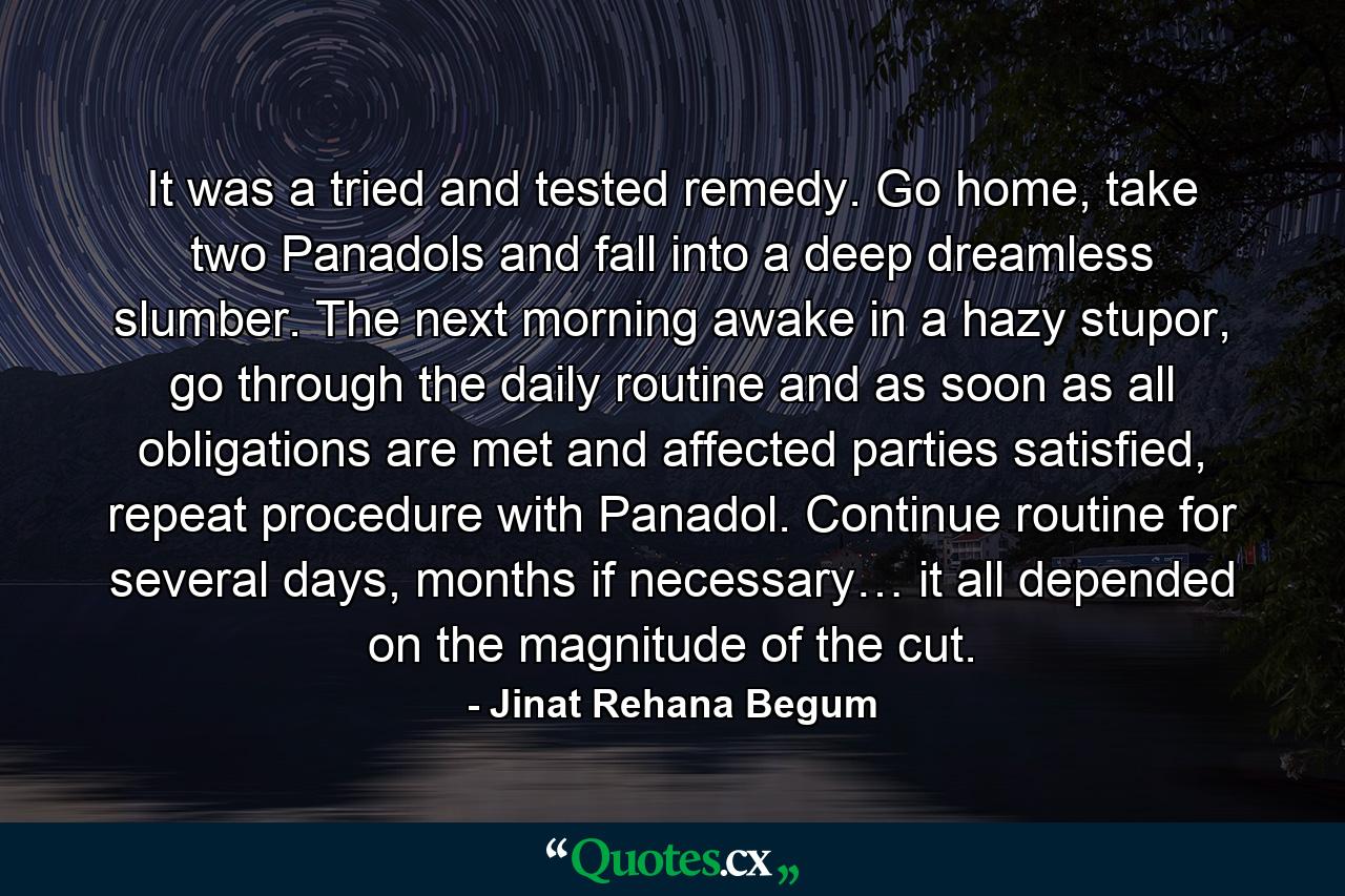 It was a tried and tested remedy. Go home, take two Panadols and fall into a deep dreamless slumber. The next morning awake in a hazy stupor, go through the daily routine and as soon as all obligations are met and affected parties satisfied, repeat procedure with Panadol. Continue routine for several days, months if necessary… it all depended on the magnitude of the cut. - Quote by Jinat Rehana Begum