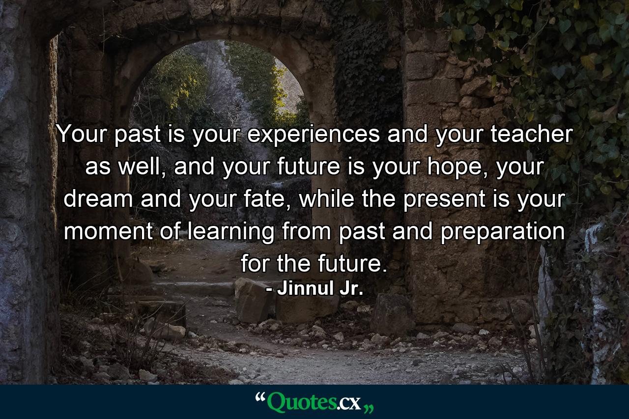 Your past is your experiences and your teacher as well, and your future is your hope, your dream and your fate, while the present is your moment of learning from past and preparation for the future. - Quote by Jinnul Jr.