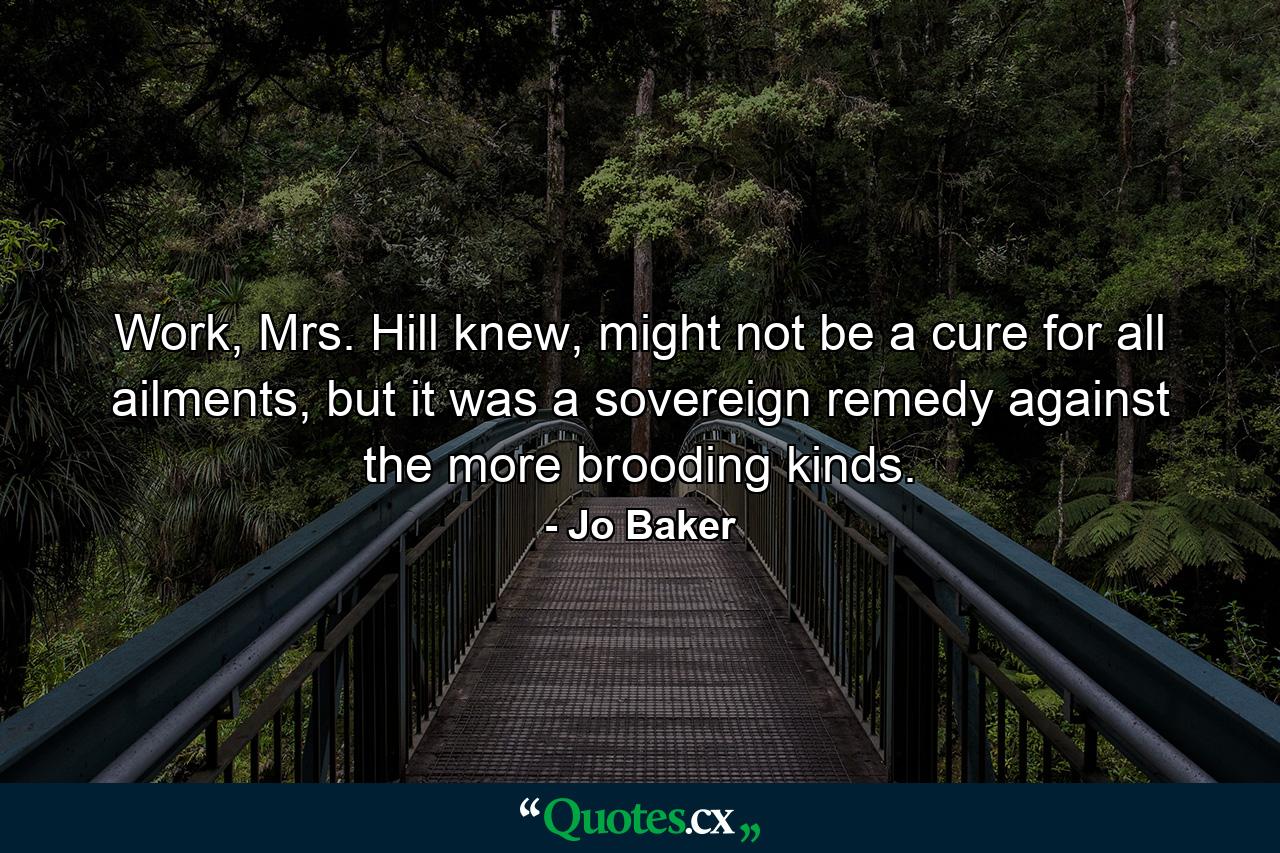 Work, Mrs. Hill knew, might not be a cure for all ailments, but it was a sovereign remedy against the more brooding kinds. - Quote by Jo Baker