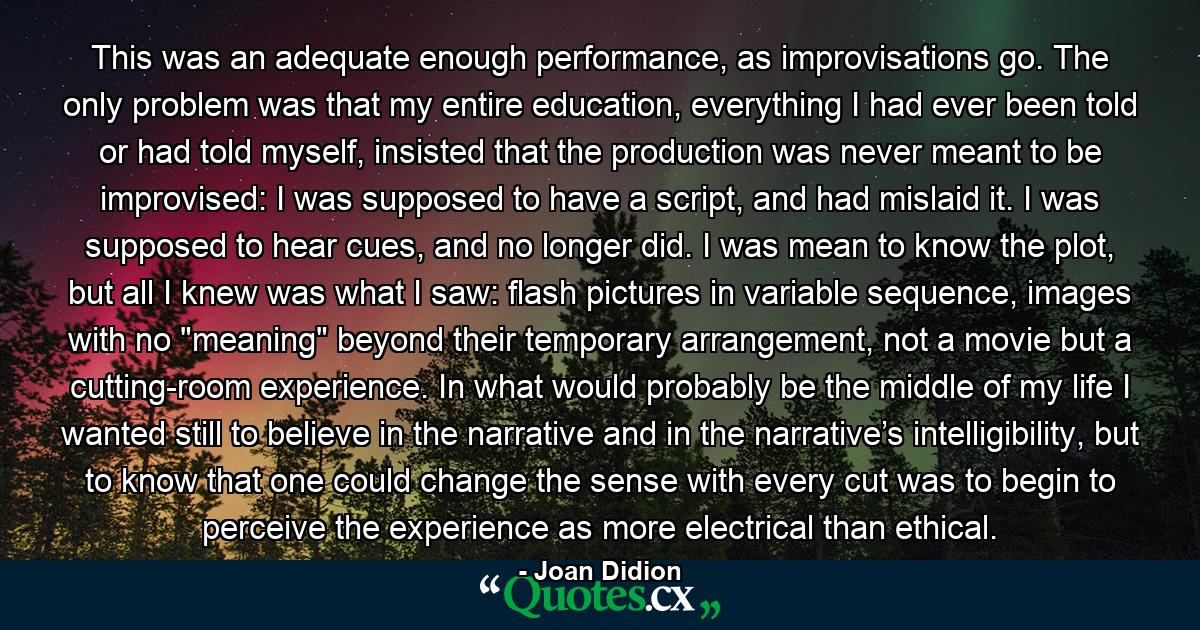 This was an adequate enough performance, as improvisations go. The only problem was that my entire education, everything I had ever been told or had told myself, insisted that the production was never meant to be improvised: I was supposed to have a script, and had mislaid it. I was supposed to hear cues, and no longer did. I was mean to know the plot, but all I knew was what I saw: flash pictures in variable sequence, images with no 