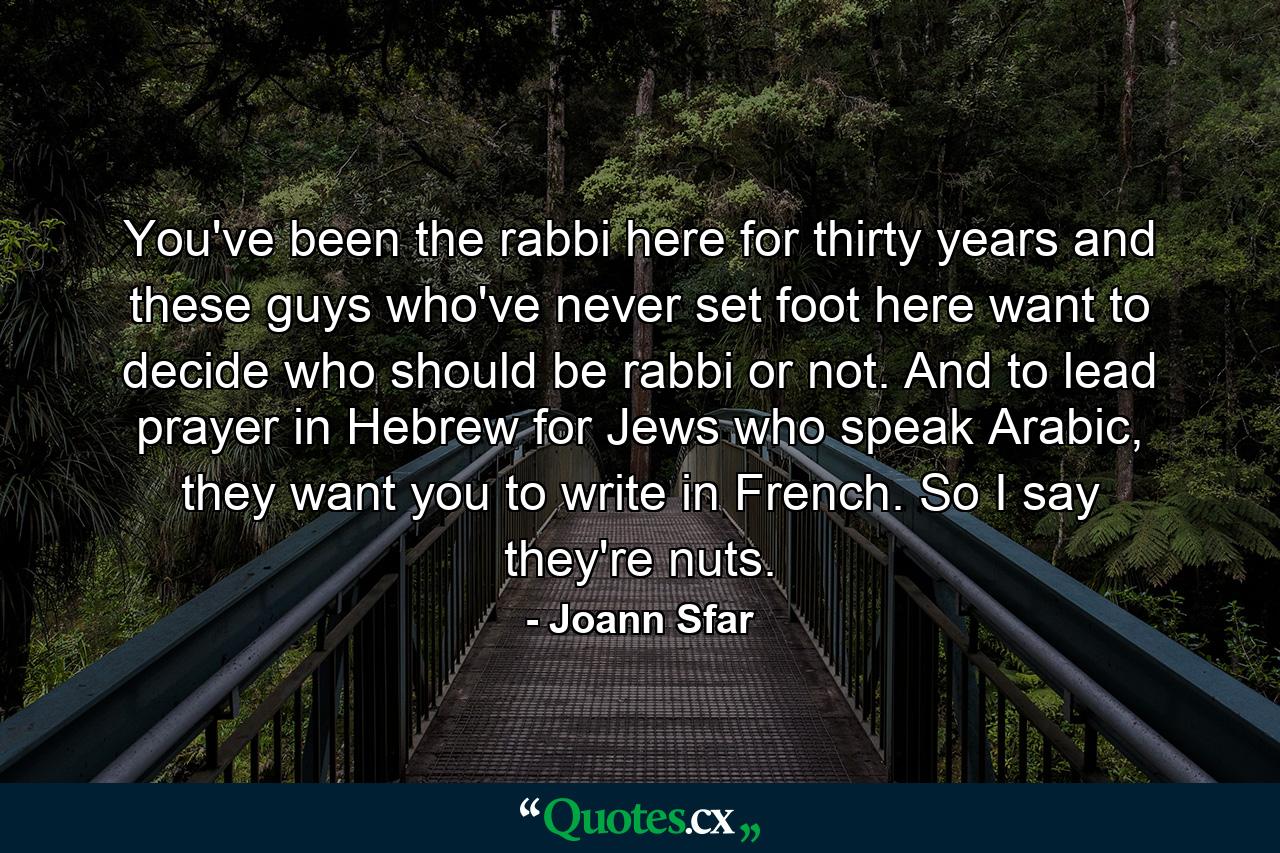 You've been the rabbi here for thirty years and these guys who've never set foot here want to decide who should be rabbi or not. And to lead prayer in Hebrew for Jews who speak Arabic, they want you to write in French. So I say they're nuts. - Quote by Joann Sfar