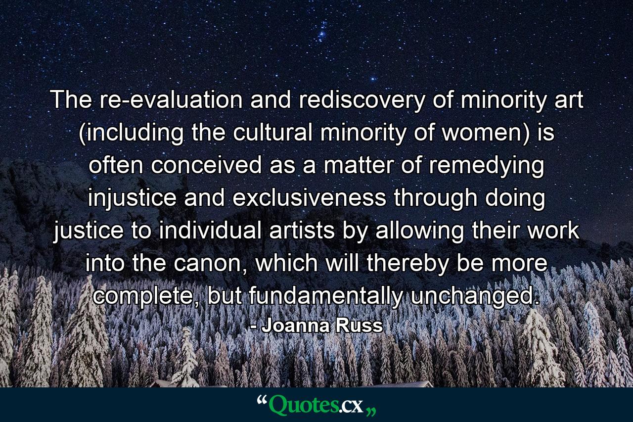 The re-evaluation and rediscovery of minority art (including the cultural minority of women) is often conceived as a matter of remedying injustice and exclusiveness through doing justice to individual artists by allowing their work into the canon, which will thereby be more complete, but fundamentally unchanged. - Quote by Joanna Russ