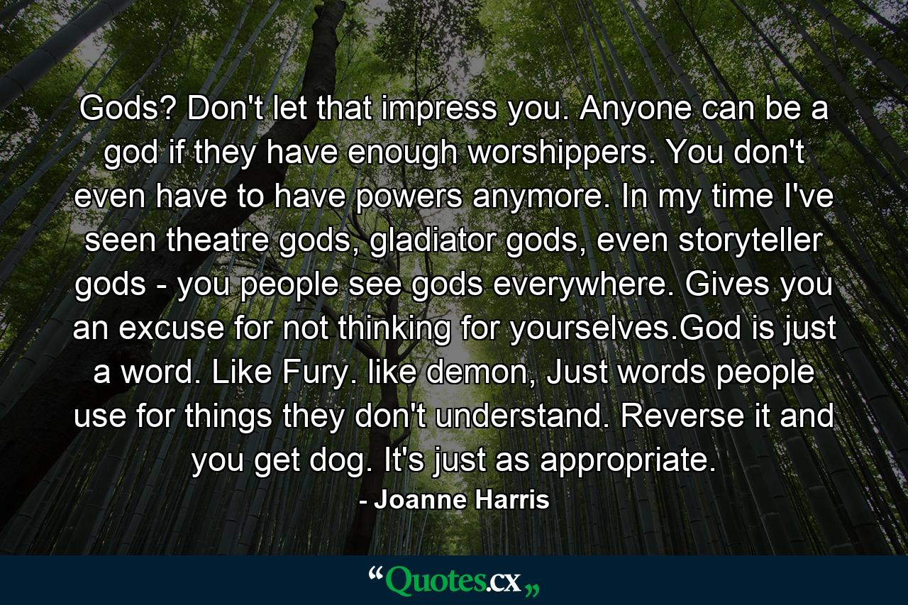 Gods? Don't let that impress you. Anyone can be a god if they have enough worshippers. You don't even have to have powers anymore. In my time I've seen theatre gods, gladiator gods, even storyteller gods - you people see gods everywhere. Gives you an excuse for not thinking for yourselves.God is just a word. Like Fury. like demon, Just words people use for things they don't understand. Reverse it and you get dog. It's just as appropriate. - Quote by Joanne Harris