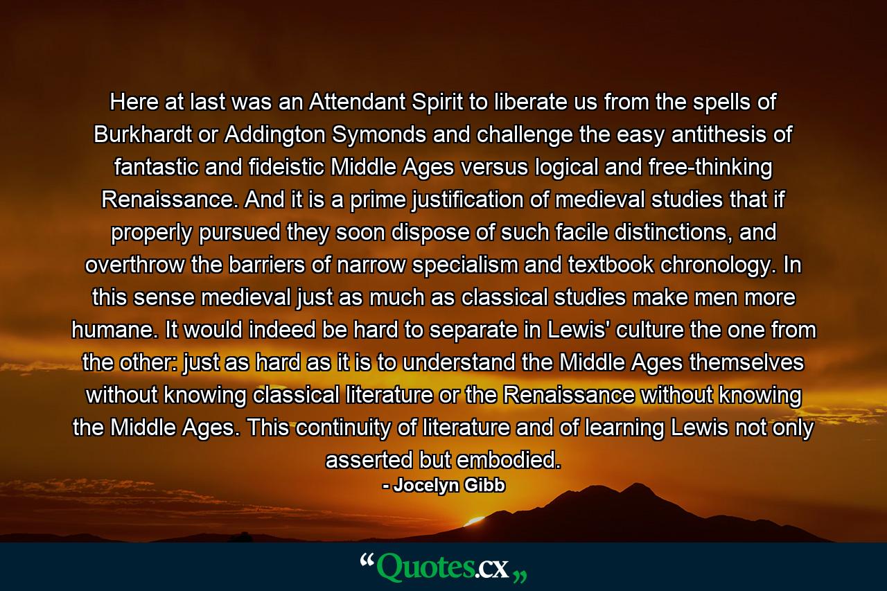 Here at last was an Attendant Spirit to liberate us from the spells of Burkhardt or Addington Symonds and challenge the easy antithesis of fantastic and fideistic Middle Ages versus logical and free-thinking Renaissance. And it is a prime justification of medieval studies that if properly pursued they soon dispose of such facile distinctions, and overthrow the barriers of narrow specialism and textbook chronology. In this sense medieval just as much as classical studies make men more humane. It would indeed be hard to separate in Lewis' culture the one from the other: just as hard as it is to understand the Middle Ages themselves without knowing classical literature or the Renaissance without knowing the Middle Ages. This continuity of literature and of learning Lewis not only asserted but embodied. - Quote by Jocelyn Gibb