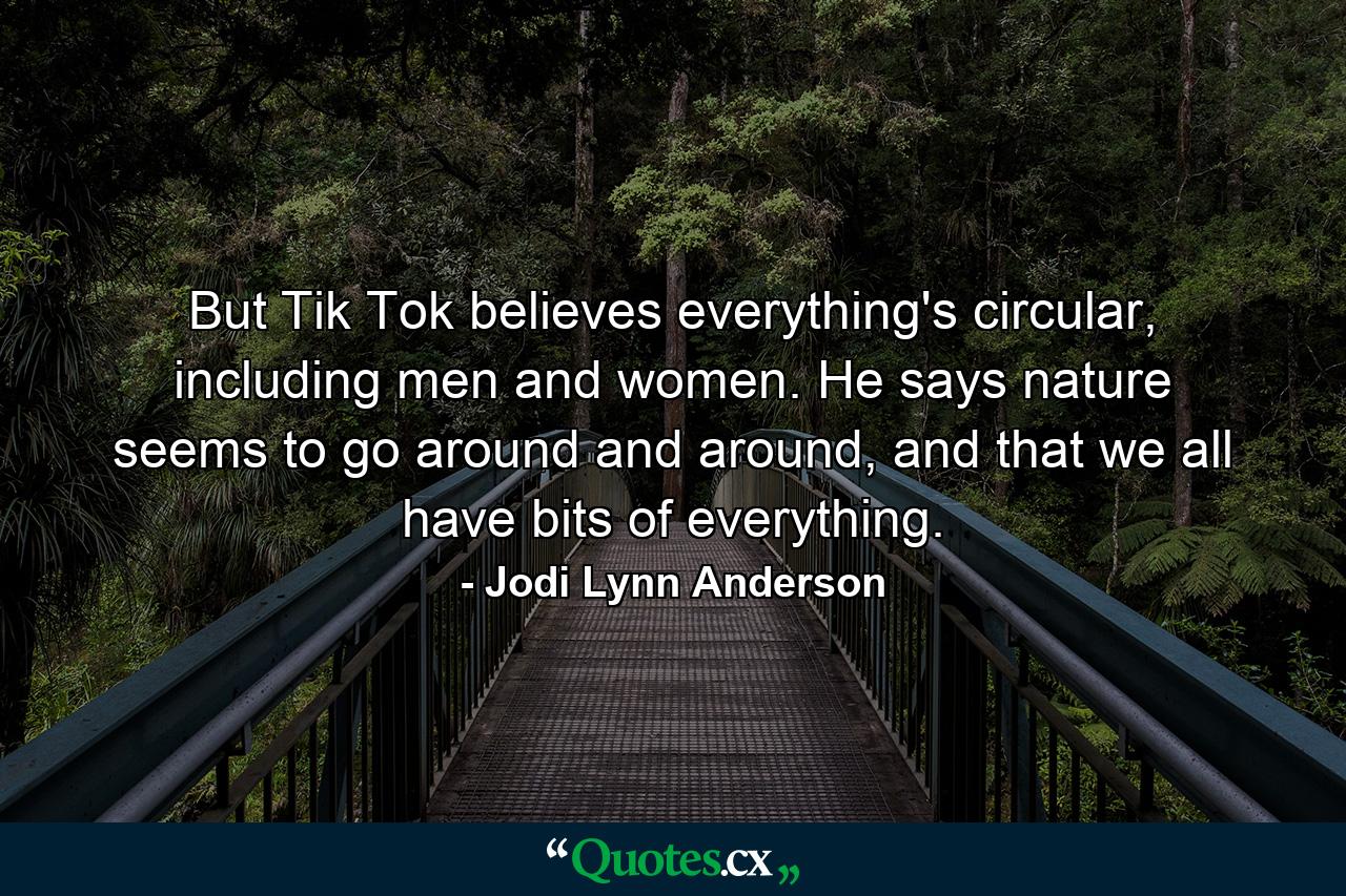 But Tik Tok believes everything's circular, including men and women. He says nature seems to go around and around, and that we all have bits of everything. - Quote by Jodi Lynn Anderson