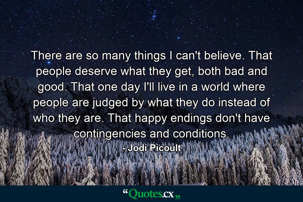 There are so many things I can't believe. That people deserve what they get, both bad and good. That one day I'll live in a world where people are judged by what they do instead of who they are. That happy endings don't have contingencies and conditions. - Quote by Jodi Picoult