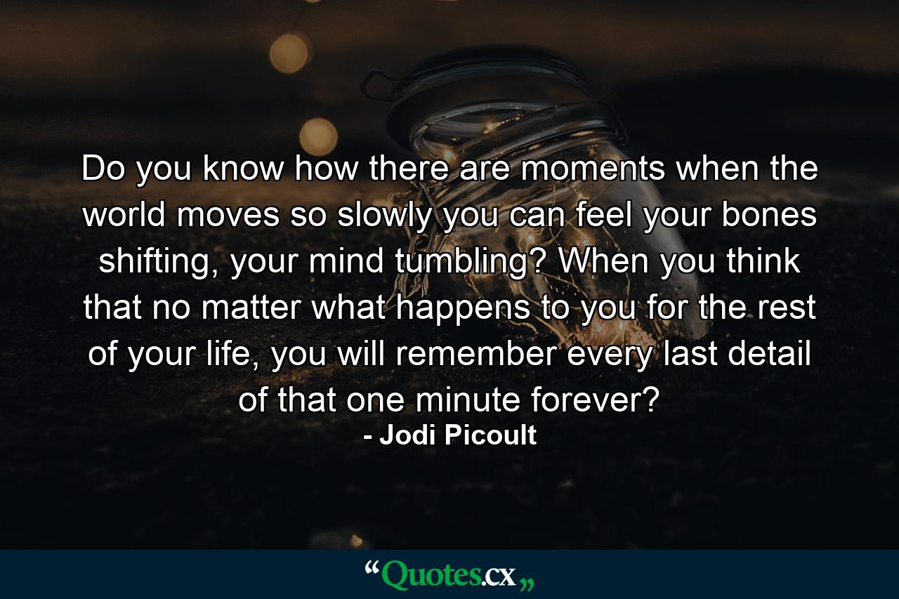 Do you know how there are moments when the world moves so slowly you can feel your bones shifting, your mind tumbling? When you think that no matter what happens to you for the rest of your life, you will remember every last detail of that one minute forever? - Quote by Jodi Picoult