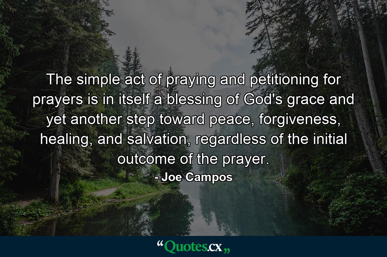 The simple act of praying and petitioning for prayers is in itself a blessing of God's grace and yet another step toward peace, forgiveness, healing, and salvation, regardless of the initial outcome of the prayer. - Quote by Joe Campos