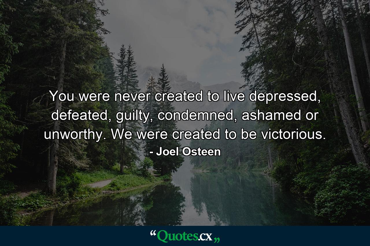 You were never created to live depressed, defeated, guilty, condemned, ashamed or unworthy. We were created to be victorious. - Quote by Joel Osteen