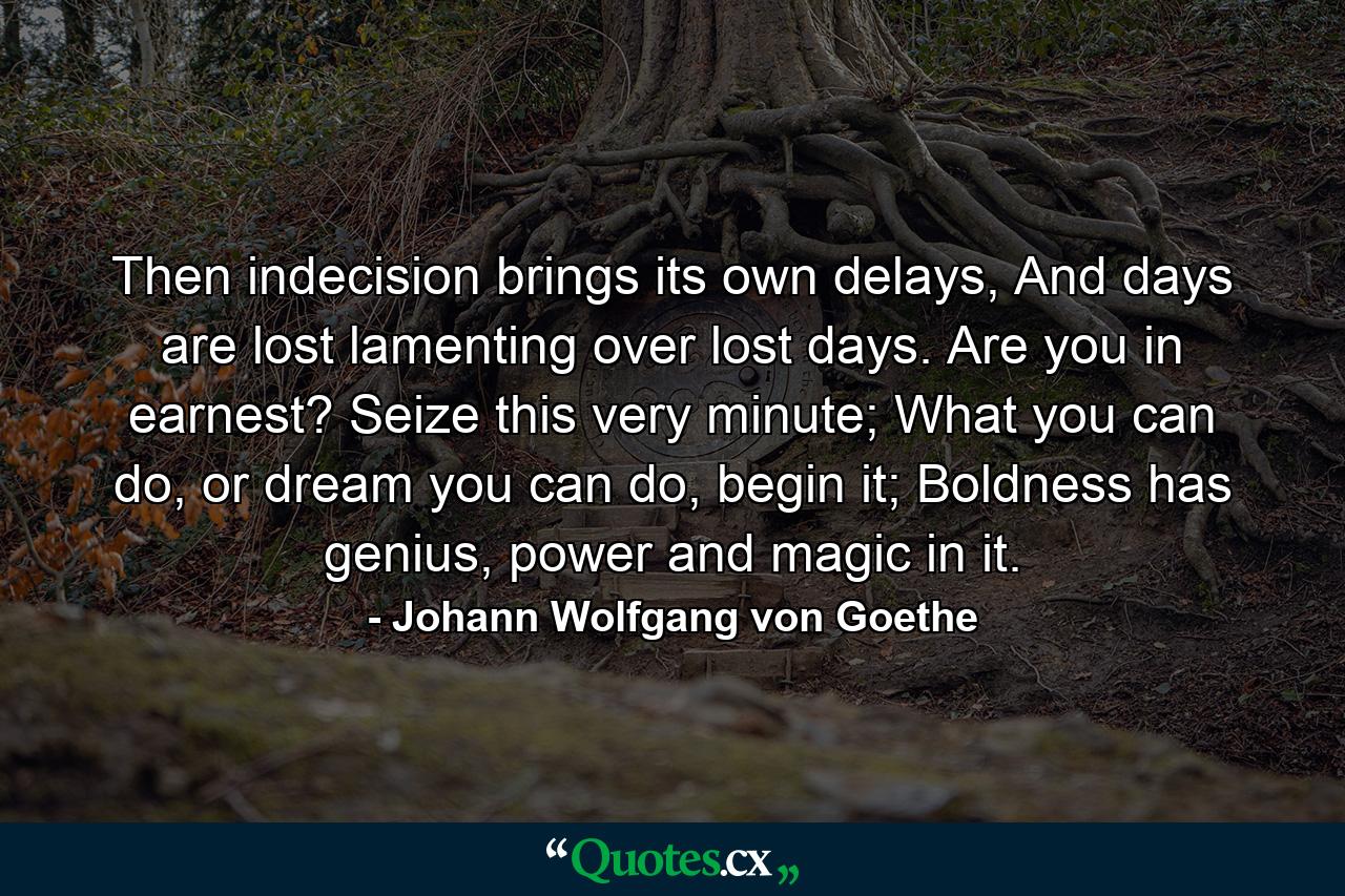 Then indecision brings its own delays,  And days are lost lamenting over lost days.  Are you in earnest? Seize this very minute;  What you can do, or dream you can do, begin it;  Boldness has genius, power and magic in it. - Quote by Johann Wolfgang von Goethe