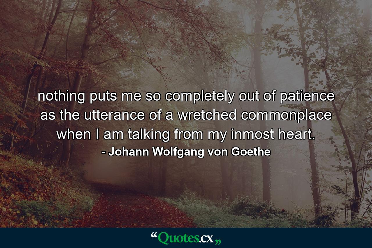 nothing puts me so completely out of patience as the utterance of a wretched commonplace when I am talking from my inmost heart. - Quote by Johann Wolfgang von Goethe