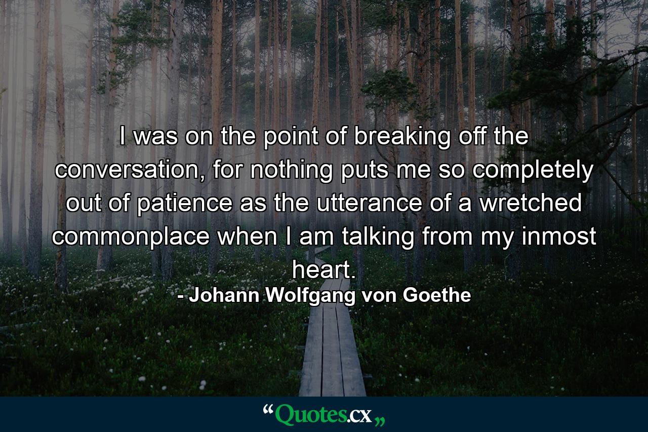 I was on the point of breaking off the conversation, for nothing puts me so completely out of patience as the utterance of a wretched commonplace when I am talking from my inmost heart. - Quote by Johann Wolfgang von Goethe