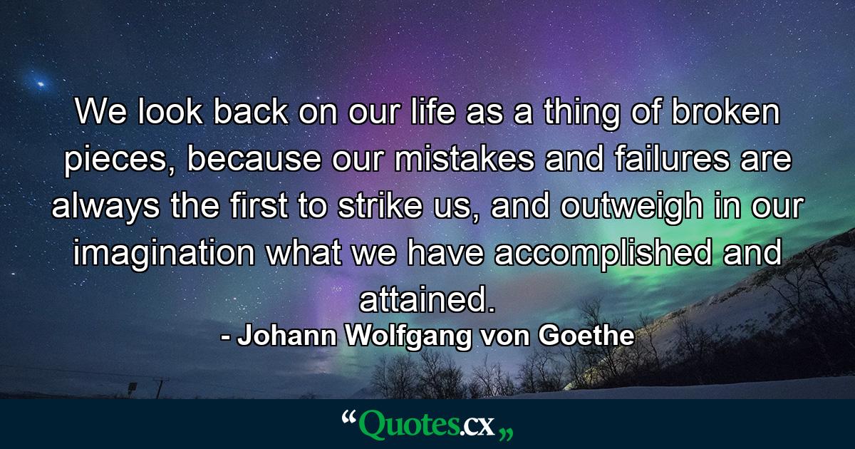 We look back on our life as a thing of broken pieces, because our mistakes and failures are always the first to strike us, and outweigh in our imagination what we have accomplished and attained. - Quote by Johann Wolfgang von Goethe