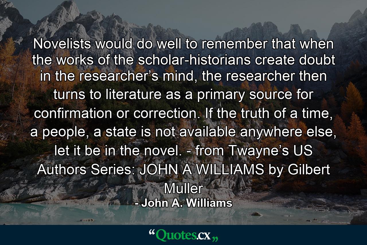 Novelists would do well to remember that when the works of the scholar-historians create doubt in the researcher’s mind, the researcher then turns to literature as a primary source for confirmation or correction. If the truth of a time, a people, a state is not available anywhere else, let it be in the novel. - from Twayne’s US Authors Series: JOHN A WILLIAMS by Gilbert Muller - Quote by John A. Williams