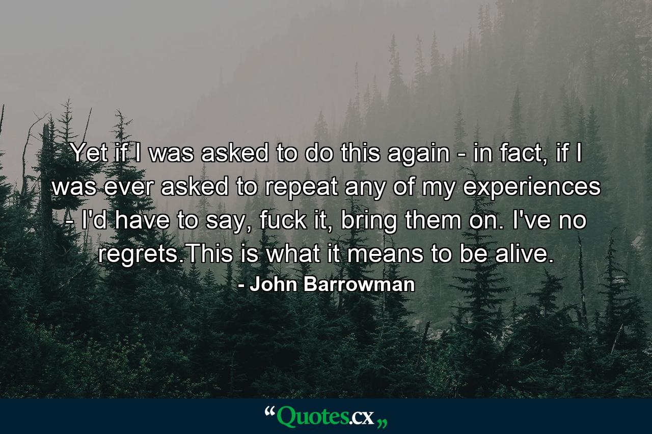 Yet if I was asked to do this again - in fact, if I was ever asked to repeat any of my experiences - I'd have to say, fuck it, bring them on. I've no regrets.This is what it means to be alive. - Quote by John Barrowman