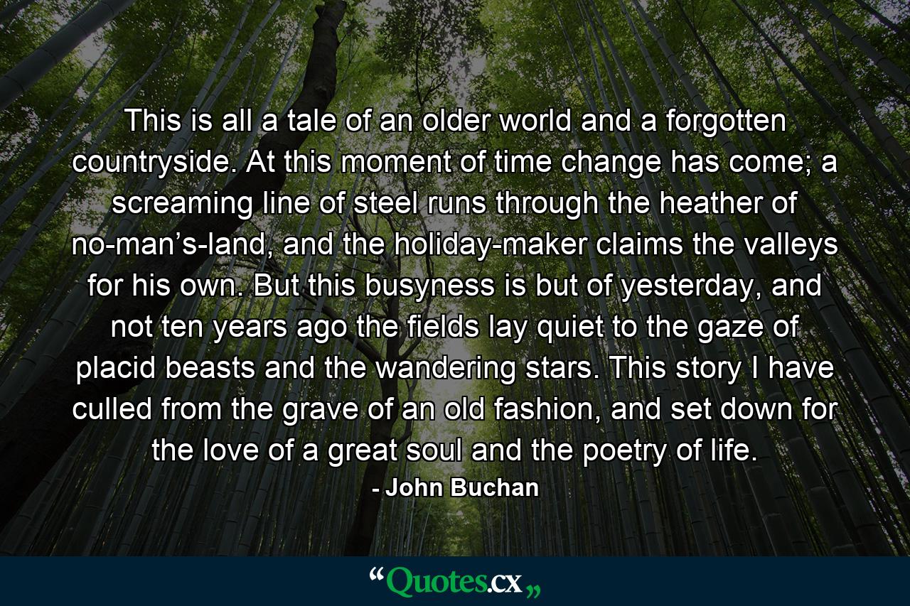 This is all a tale of an older world and a forgotten countryside. At this moment of time change has come; a screaming line of steel runs through the heather of no-man’s-land, and the holiday-maker claims the valleys for his own. But this busyness is but of yesterday, and not ten years ago the fields lay quiet to the gaze of placid beasts and the wandering stars. This story I have culled from the grave of an old fashion, and set down for the love of a great soul and the poetry of life. - Quote by John Buchan