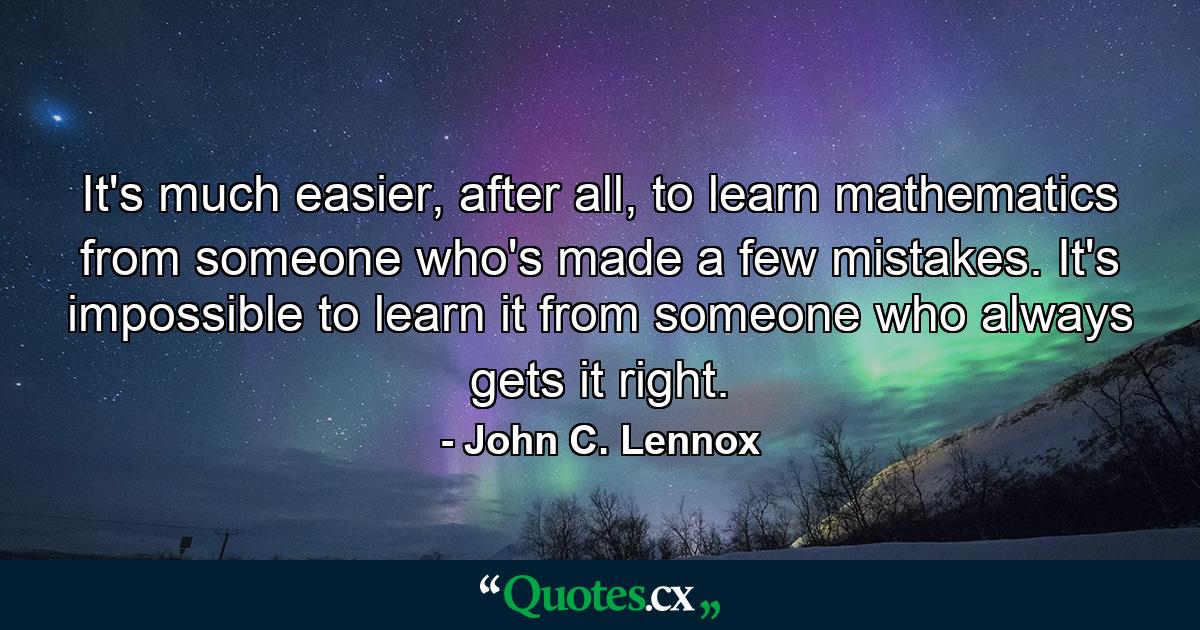 It's much easier, after all, to learn mathematics from someone who's made a few mistakes. It's impossible to learn it from someone who always gets it right. - Quote by John C. Lennox