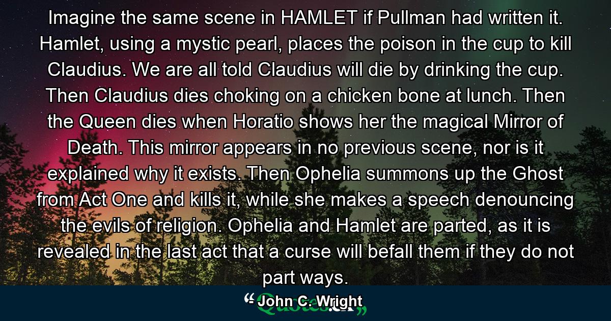 Imagine the same scene in HAMLET if Pullman had written it. Hamlet, using a mystic pearl, places the poison in the cup to kill Claudius. We are all told Claudius will die by drinking the cup. Then Claudius dies choking on a chicken bone at lunch. Then the Queen dies when Horatio shows her the magical Mirror of Death. This mirror appears in no previous scene, nor is it explained why it exists. Then Ophelia summons up the Ghost from Act One and kills it, while she makes a speech denouncing the evils of religion. Ophelia and Hamlet are parted, as it is revealed in the last act that a curse will befall them if they do not part ways. - Quote by John C. Wright