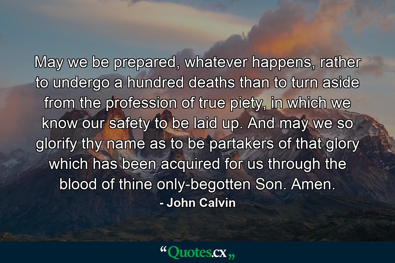 May we be prepared, whatever happens, rather to undergo a hundred deaths than to turn aside from the profession of true piety, in which we know our safety to be laid up. And may we so glorify thy name as to be partakers of that glory which has been acquired for us through the blood of thine only-begotten Son. Amen. - Quote by John Calvin