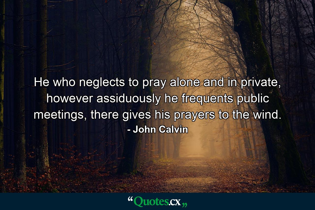 He who neglects to pray alone and in private, however assiduously he frequents public meetings, there gives his prayers to the wind. - Quote by John Calvin