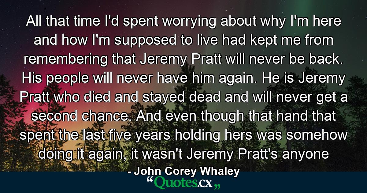 All that time I'd spent worrying about why I'm here and how I'm supposed to live had kept me from remembering that Jeremy Pratt will never be back. His people will never have him again. He is Jeremy Pratt who died and stayed dead and will never get a second chance. And even though that hand that spent the last five years holding hers was somehow doing it again, it wasn't Jeremy Pratt's anyone - Quote by John Corey Whaley