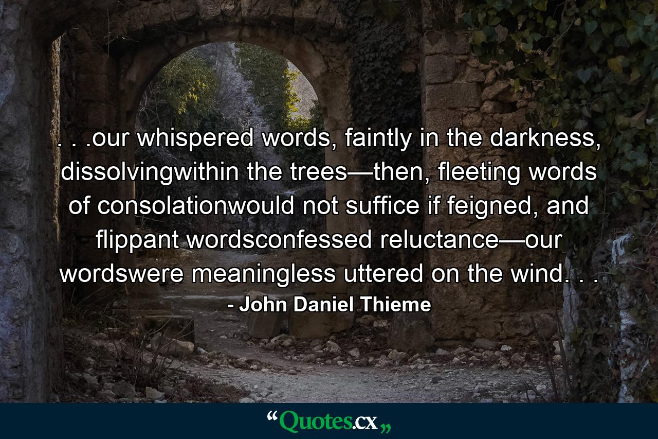 . . .our whispered words, faintly in the darkness, dissolvingwithin the trees—then, fleeting words of consolationwould not suffice if feigned, and flippant wordsconfessed reluctance—our wordswere meaningless uttered on the wind. . . - Quote by John Daniel Thieme