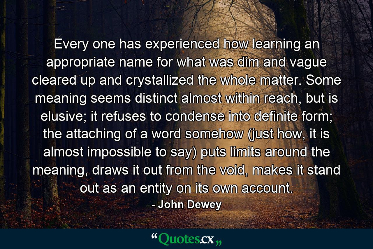 Every one has experienced how learning an appropriate name for what was dim and vague cleared up and crystallized the whole matter. Some meaning seems distinct almost within reach, but is elusive; it refuses to condense into definite form; the attaching of a word somehow (just how, it is almost impossible to say) puts limits around the meaning, draws it out from the void, makes it stand out as an entity on its own account. - Quote by John Dewey