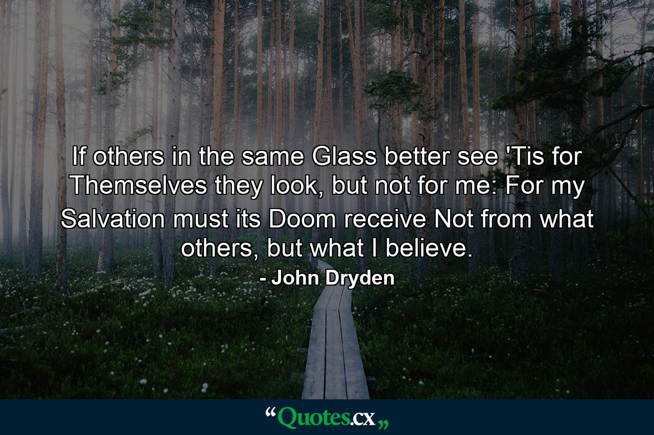 If others in the same Glass better see 'Tis for Themselves they look, but not for me: For my Salvation must its Doom receive Not from what others, but what I believe. - Quote by John Dryden