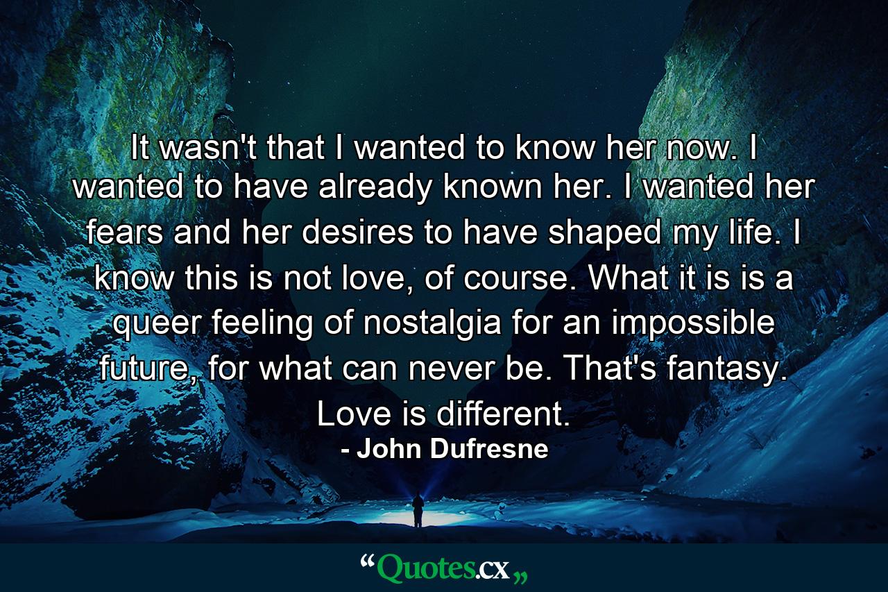 It wasn't that I wanted to know her now. I wanted to have already known her. I wanted her fears and her desires to have shaped my life. I know this is not love, of course. What it is is a queer feeling of nostalgia for an impossible future, for what can never be. That's fantasy. Love is different. - Quote by John Dufresne