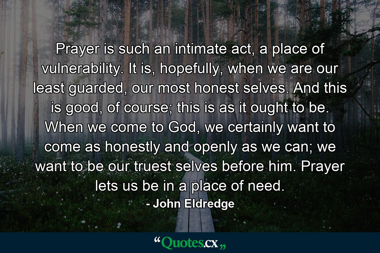 Prayer is such an intimate act, a place of vulnerability. It is, hopefully, when we are our least guarded, our most honest selves. And this is good, of course; this is as it ought to be. When we come to God, we certainly want to come as honestly and openly as we can; we want to be our truest selves before him. Prayer lets us be in a place of need. - Quote by John Eldredge