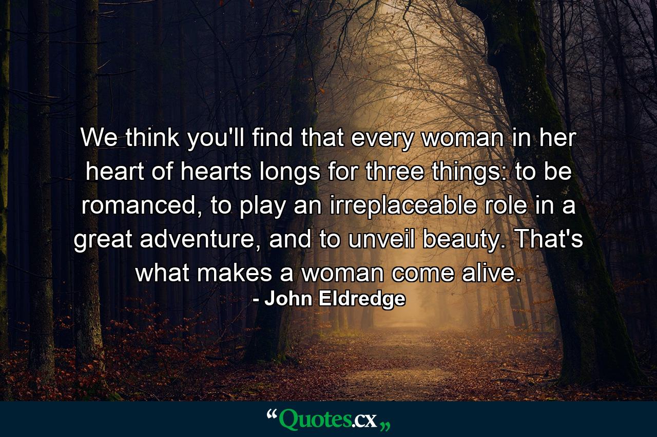 We think you'll find that every woman in her heart of hearts longs for three things: to be romanced, to play an irreplaceable role in a great adventure, and to unveil beauty. That's what makes a woman come alive. - Quote by John Eldredge