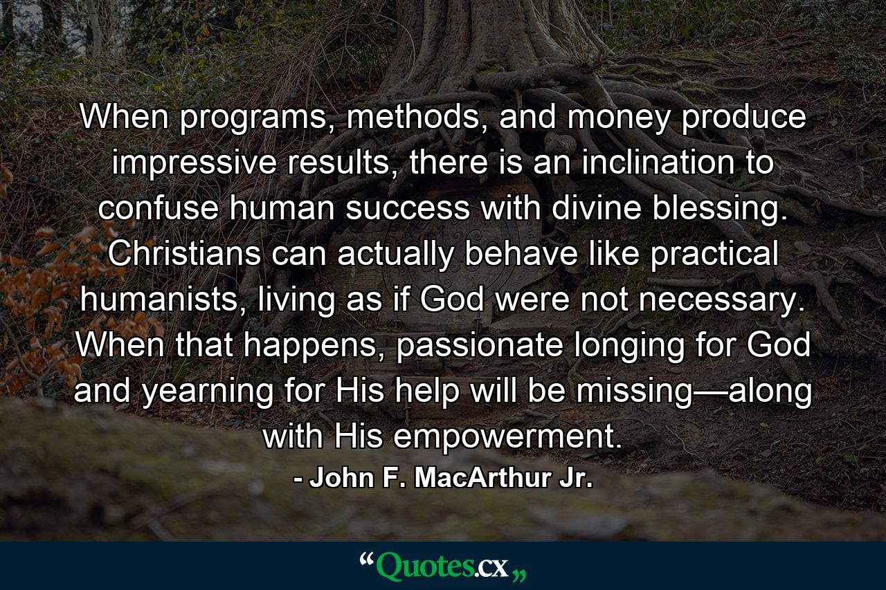 When programs, methods, and money produce impressive results, there is an inclination to confuse human success with divine blessing. Christians can actually behave like practical humanists, living as if God were not necessary. When that happens, passionate longing for God and yearning for His help will be missing—along with His empowerment. - Quote by John F. MacArthur Jr.