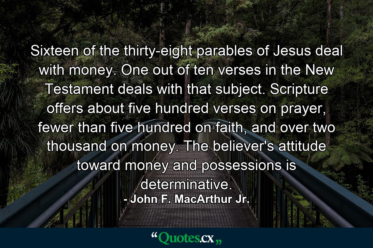 Sixteen of the thirty-eight parables of Jesus deal with money. One out of ten verses in the New Testament deals with that subject. Scripture offers about five hundred verses on prayer, fewer than five hundred on faith, and over two thousand on money. The believer's attitude toward money and possessions is determinative. - Quote by John F. MacArthur Jr.