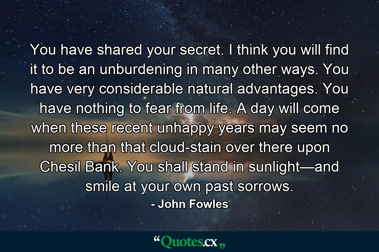 You have shared your secret. I think you will find it to be an unburdening in many other ways. You have very considerable natural advantages. You have nothing to fear from life. A day will come when these recent unhappy years may seem no more than that cloud-stain over there upon Chesil Bank. You shall stand in sunlight—and smile at your own past sorrows. - Quote by John Fowles