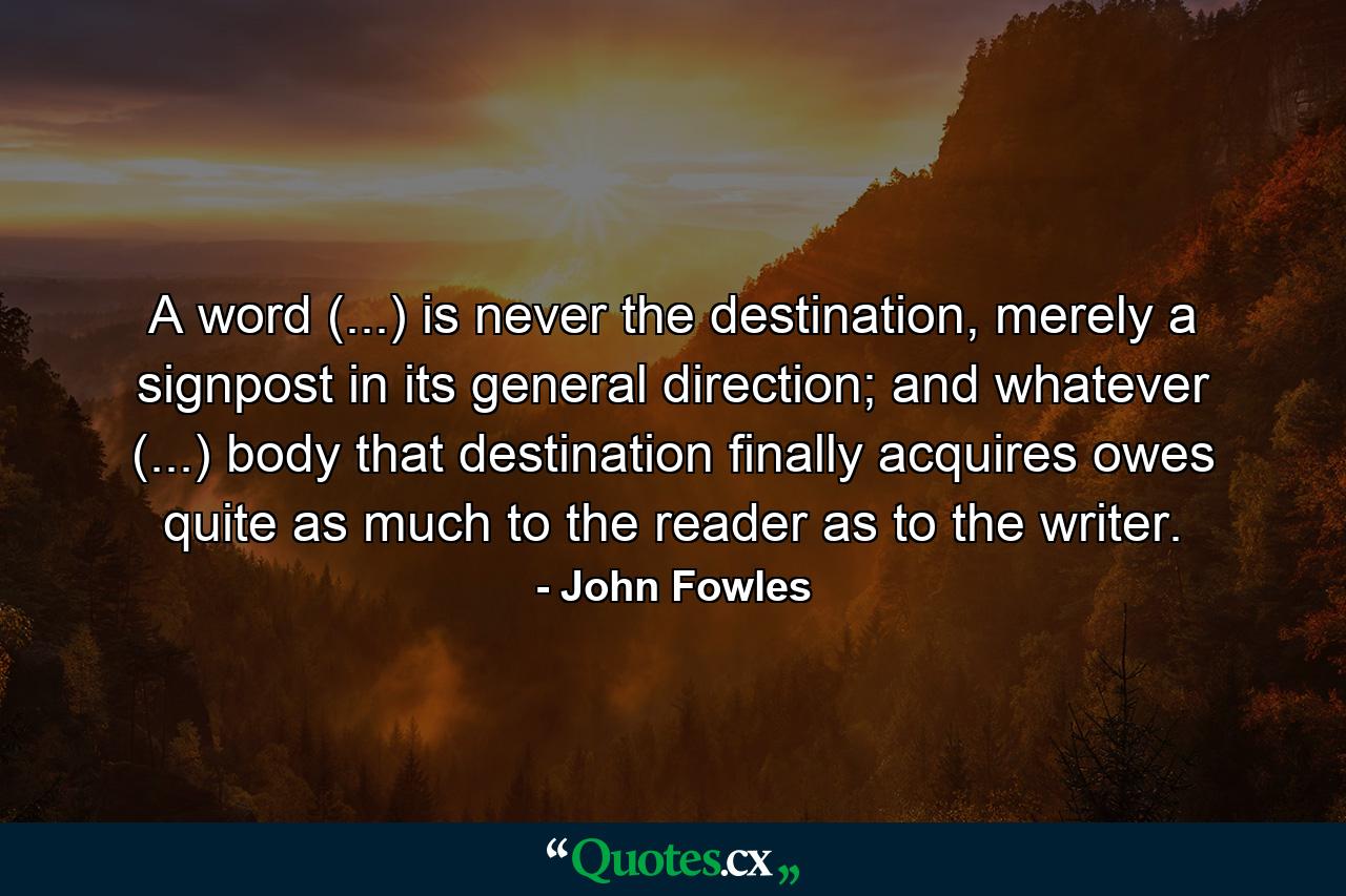 A word (...) is never the destination, merely a signpost in its general direction; and whatever (...) body that destination finally acquires owes quite as much to the reader as to the writer. - Quote by John Fowles