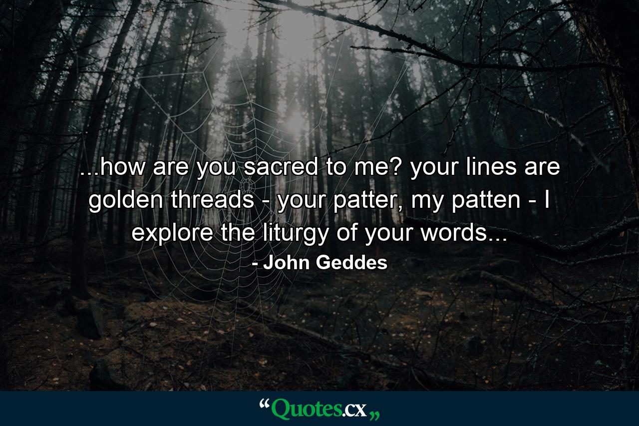 ...how are you sacred to me? your lines are golden threads - your patter, my patten - I explore the liturgy of your words... - Quote by John Geddes