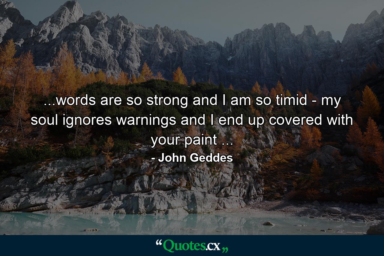 ...words are so strong and I am so timid - my soul ignores warnings and I end up covered with your paint ... - Quote by John Geddes