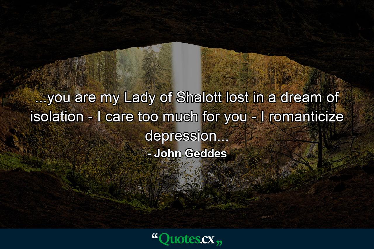 ...you are my Lady of Shalott lost in a dream of isolation - I care too much for you - I romanticize depression... - Quote by John Geddes