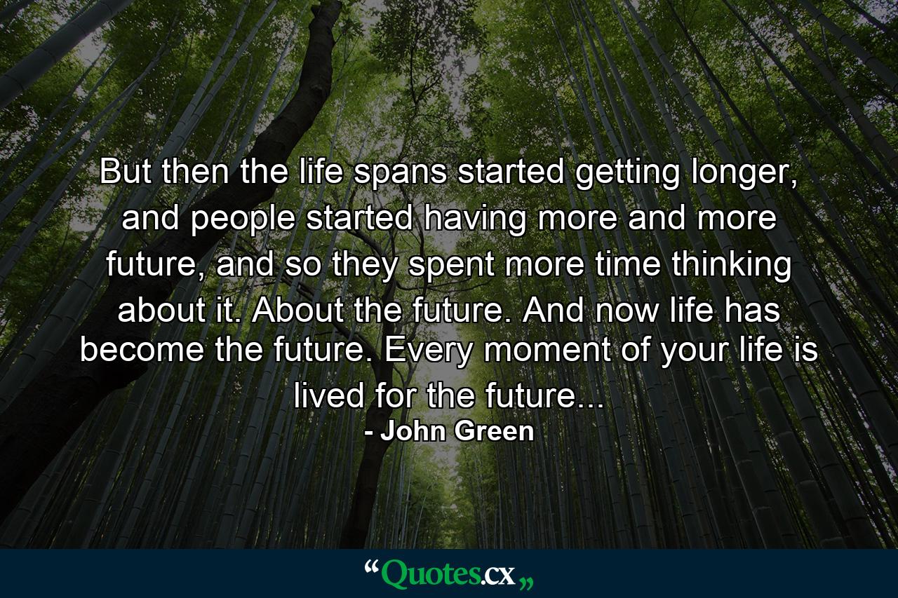 But then the life spans started getting longer, and people started having more and more future, and so they spent more time thinking about it. About the future. And now life has become the future. Every moment of your life is lived for the future... - Quote by John Green