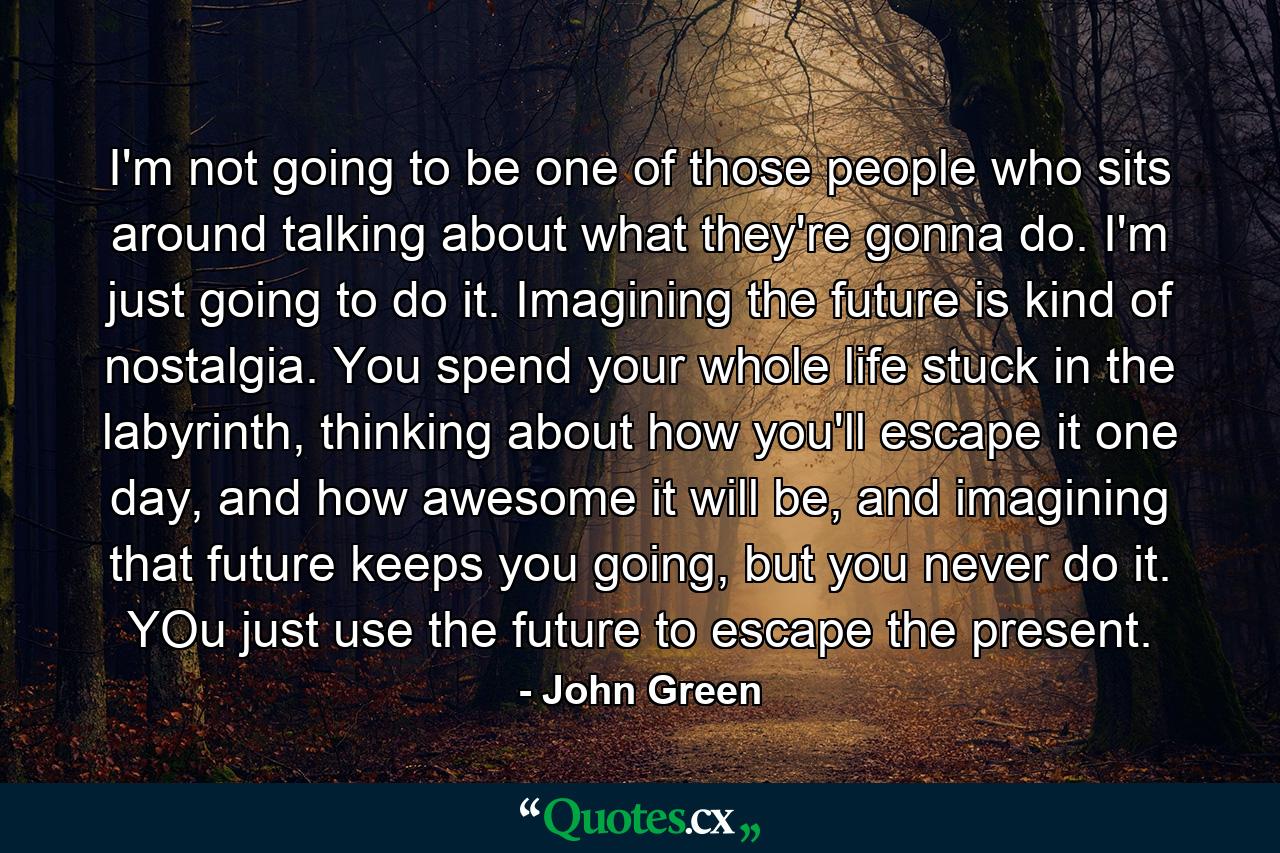 I'm not going to be one of those people who sits around talking about what they're gonna do. I'm just going to do it. Imagining the future is kind of nostalgia. You spend your whole life stuck in the labyrinth, thinking about how you'll escape it one day, and how awesome it will be, and imagining that future keeps you going, but you never do it. YOu just use the future to escape the present. - Quote by John Green