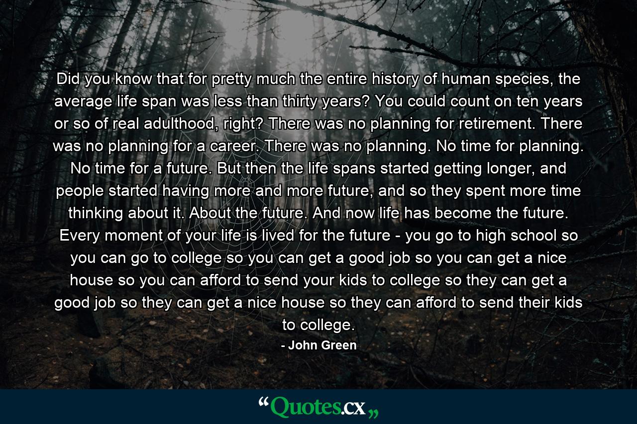 Did you know that for pretty much the entire history of human species, the average life span was less than thirty years? You could count on ten years or so of real adulthood, right? There was no planning for retirement. There was no planning for a career. There was no planning. No time for planning. No time for a future. But then the life spans started getting longer, and people started having more and more future, and so they spent more time thinking about it. About the future. And now life has become the future. Every moment of your life is lived for the future - you go to high school so you can go to college so you can get a good job so you can get a nice house so you can afford to send your kids to college so they can get a good job so they can get a nice house so they can afford to send their kids to college. - Quote by John Green