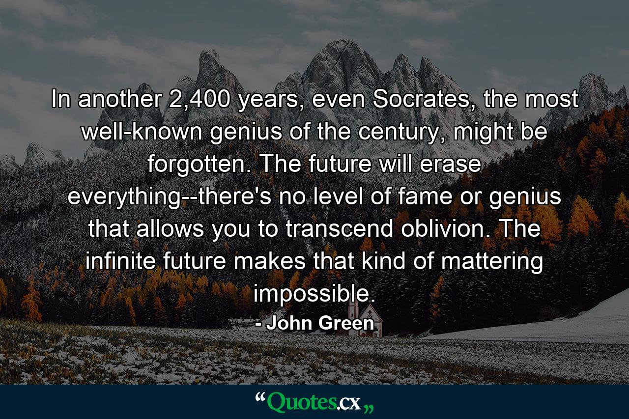 In another 2,400 years, even Socrates, the most well-known genius of the century, might be forgotten. The future will erase everything--there's no level of fame or genius that allows you to transcend oblivion. The infinite future makes that kind of mattering impossible. - Quote by John Green