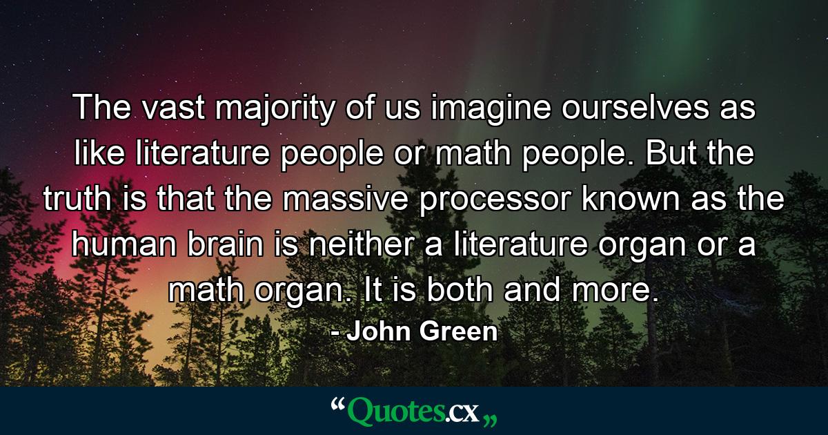 The vast majority of us imagine ourselves as like literature people or math people. But the truth is that the massive processor known as the human brain is neither a literature organ or a math organ. It is both and more. - Quote by John Green