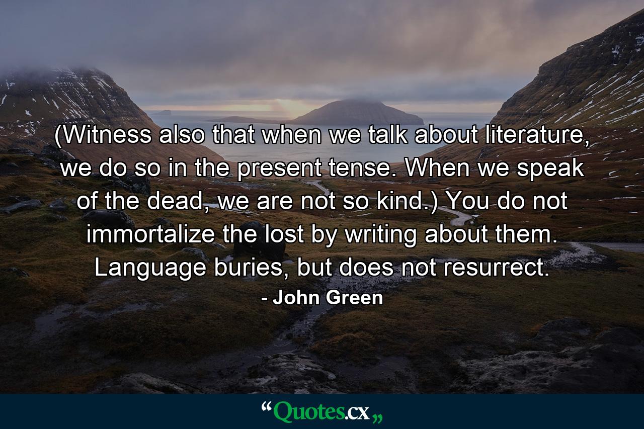 (Witness also that when we talk about literature, we do so in the present tense. When we speak of the dead, we are not so kind.) You do not immortalize the lost by writing about them. Language buries, but does not resurrect. - Quote by John Green