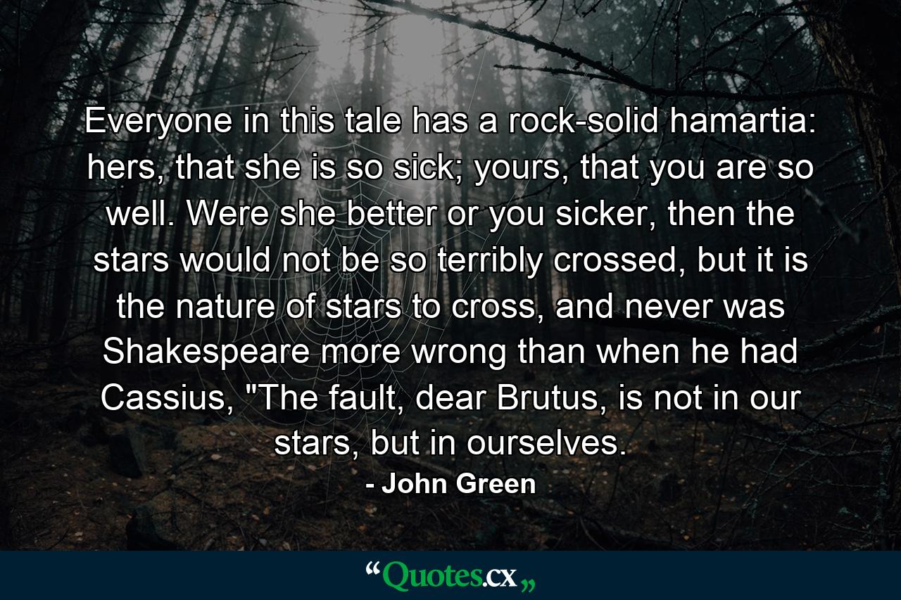 Everyone in this tale has a rock-solid hamartia: hers, that she is so sick; yours, that you are so well. Were she better or you sicker, then the stars would not be so terribly crossed, but it is the nature of stars to cross, and never was Shakespeare more wrong than when he had Cassius, 